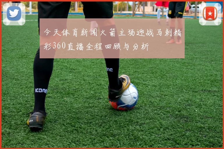 今天体育新闻火箭主场迎战马刺精彩360直播全程回顾与分析