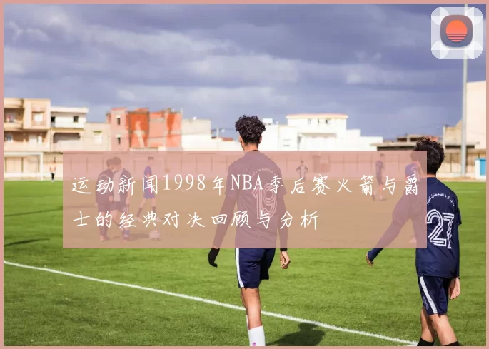 运动新闻1998年NBA季后赛火箭与爵士的经典对决回顾与分析