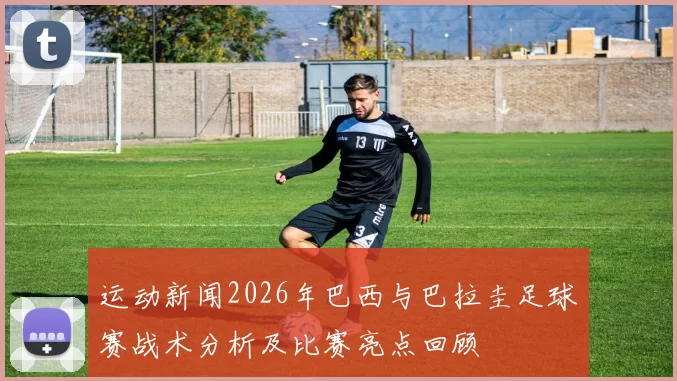 运动新闻2026年巴西与巴拉圭足球赛战术分析及比赛亮点回顾