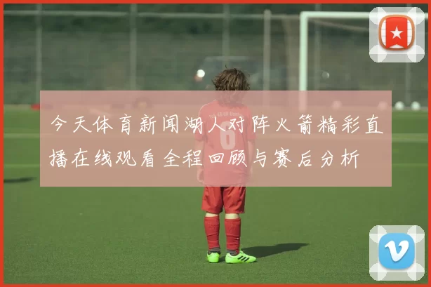 今天体育新闻湖人对阵火箭精彩直播在线观看全程回顾与赛后分析
