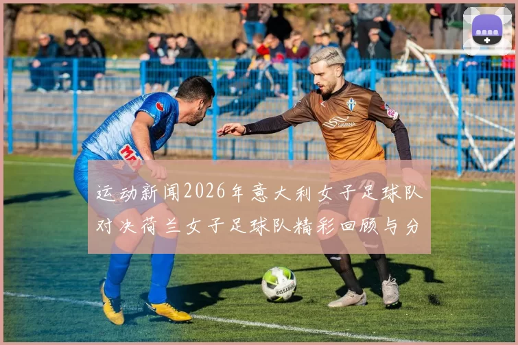 运动新闻2026年意大利女子足球队对决荷兰女子足球队精彩回顾与分析
